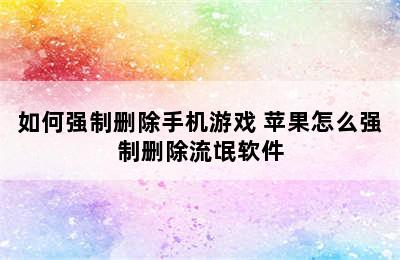 如何强制删除手机游戏 苹果怎么强制删除流氓软件